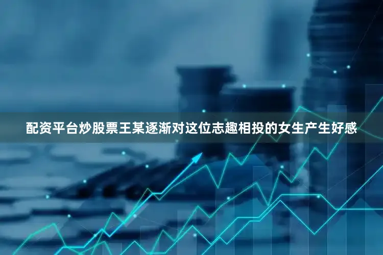 配资平台炒股票王某逐渐对这位志趣相投的女生产生好感