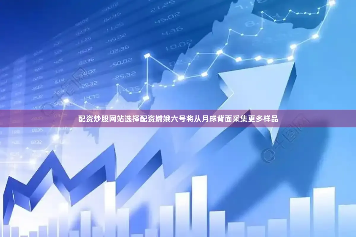配资炒股网站选择配资嫦娥六号将从月球背面采集更多样品