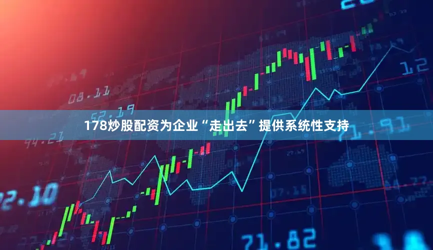 178炒股配资为企业“走出去”提供系统性支持