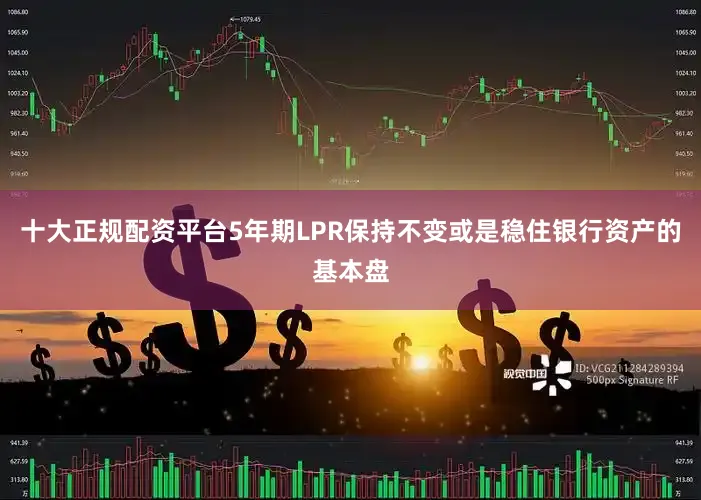 十大正规配资平台5年期LPR保持不变或是稳住银行资产的基本盘