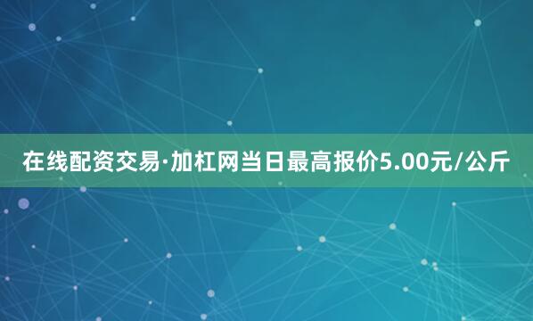 在线配资交易·加杠网当日最高报价5.00元/公斤