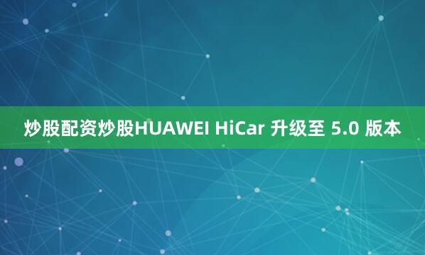 炒股配资炒股HUAWEI HiCar 升级至 5.0 版本