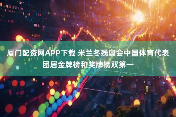 厦门配资网APP下载 米兰冬残奥会中国体育代表团居金牌榜和奖牌榜双第一
