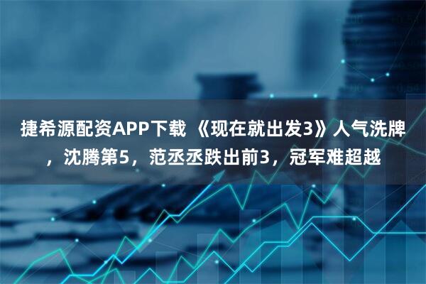 捷希源配资APP下载 《现在就出发3》人气洗牌,沈腾第5,范丞丞跌出前3,冠军难超越