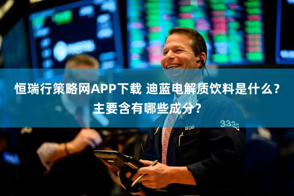 恒瑞行策略网APP下载 迪蓝电解质饮料是什么?主要含有哪些成分?