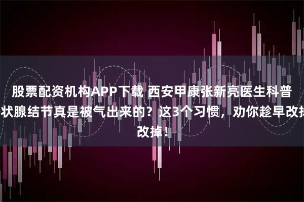 股票配资机构APP下载 西安甲康张新亮医生科普甲状腺结节真是被气出来的？这3个习惯，劝你趁早改掉！