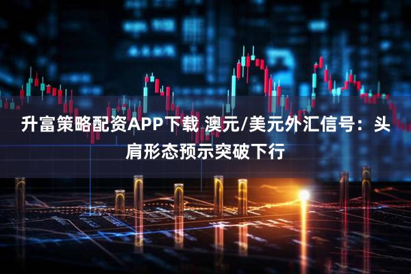 升富策略配资APP下载 澳元/美元外汇信号:头肩形态预示突破下行