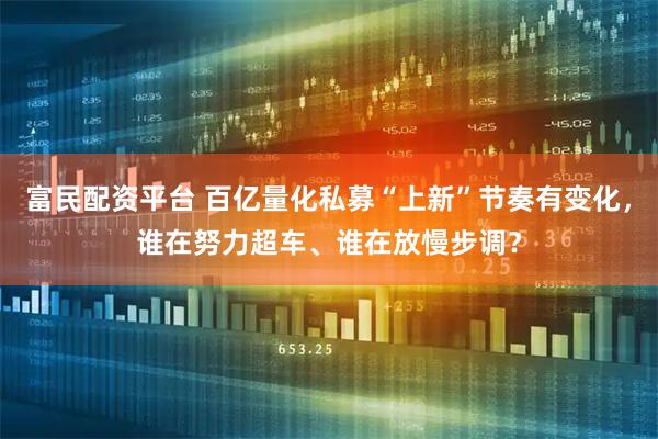 富民配资平台 百亿量化私募“上新”节奏有变化，谁在努力超车、谁在放慢步调？