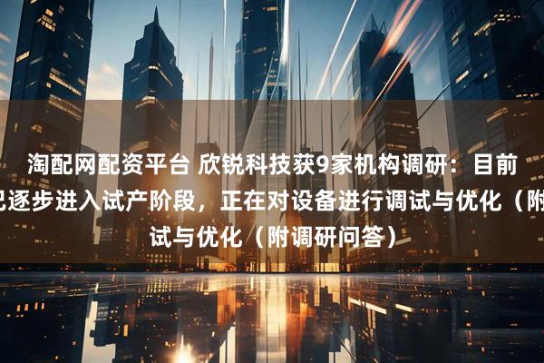 淘配网配资平台 欣锐科技获9家机构调研:目前上海工厂已逐步进入试产阶段,正在对设备进行调试与优化(附调研问答)
