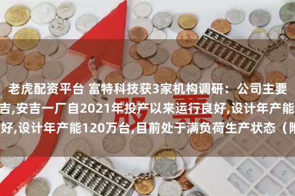 老虎配资平台 富特科技获3家机构调研:公司主要生产基地位于湖州安吉,安吉一厂自2021年投产以来运行良好,设计年产能120万台,目前处于满负荷生产状态(附调研问答)