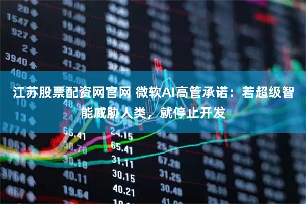 江苏股票配资网官网 微软AI高管承诺:若超级智能威胁人类,就停止开发