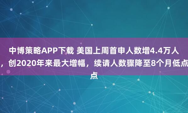 中博策略APP下载 美国上周首申人数增4.4万人，创2020年来最大增幅，续请人数骤降至8个月低点