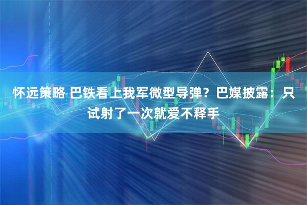 怀远策略 巴铁看上我军微型导弹?巴媒披露:只试射了一次就爱不释手
