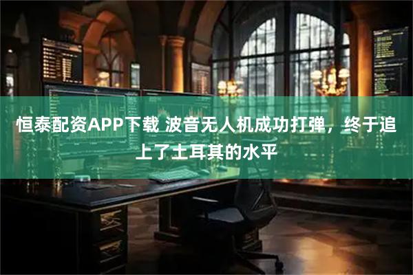 恒泰配资APP下载 波音无人机成功打弹,终于追上了土耳其的水平