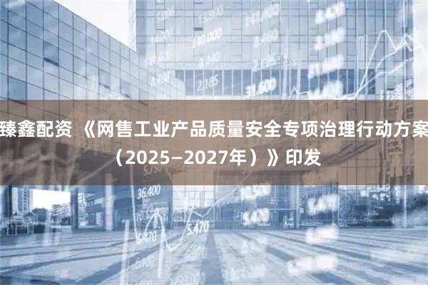 臻鑫配资 《网售工业产品质量安全专项治理行动方案（2025—2027年）》印发
