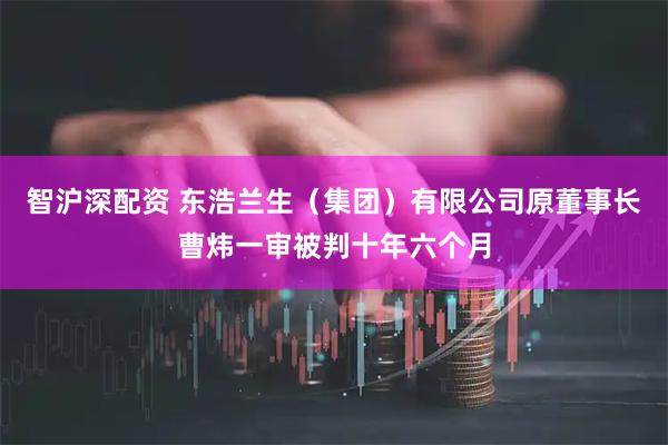 智沪深配资 东浩兰生（集团）有限公司原董事长曹炜一审被判十年六个月