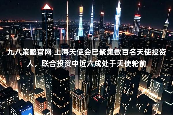 九八策略官网 上海天使会已聚集数百名天使投资人，联合投资中近六成处于天使轮前