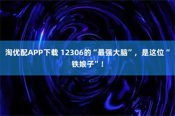 淘优配APP下载 12306的“最强大脑”，是这位“铁娘子”！