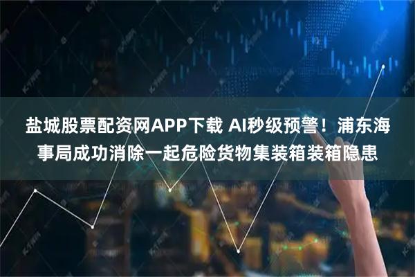 盐城股票配资网APP下载 AI秒级预警！浦东海事局成功消除一起危险货物集装箱装箱隐患