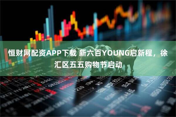 恒财网配资APP下载 新六百YOUNG启新程，徐汇区五五购物节启动