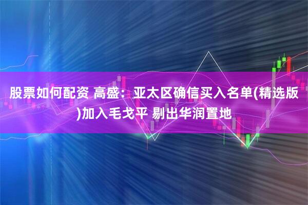 股票如何配资 高盛：亚太区确信买入名单(精选版)加入毛戈平 剔出华润置地