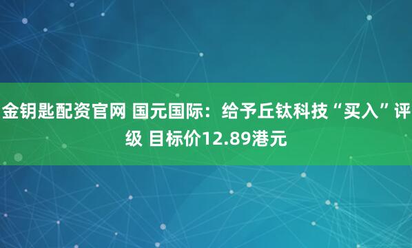 金钥匙配资官网 国元国际：给予丘钛科技“买入”评级 目标价12.89港元