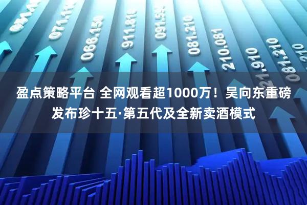 盈点策略平台 全网观看超1000万！吴向东重磅发布珍十五·第五代及全新卖酒模式