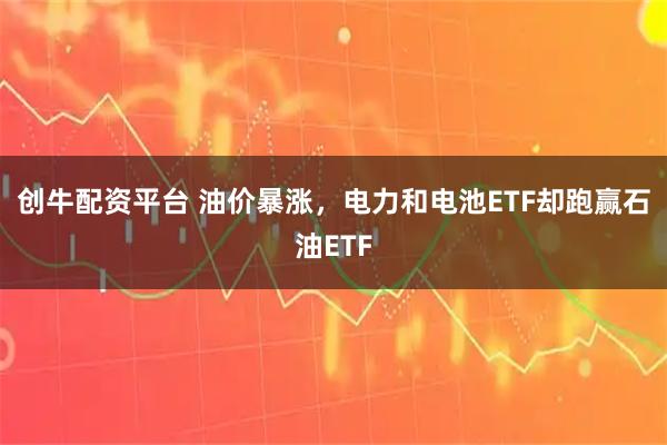创牛配资平台 油价暴涨，电力和电池ETF却跑赢石油ETF
