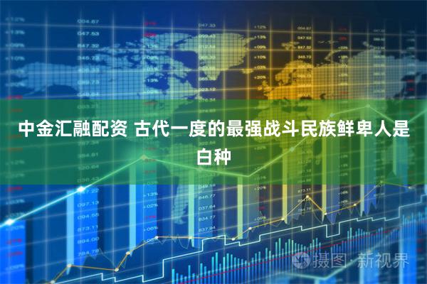 中金汇融配资 古代一度的最强战斗民族鲜卑人是白种