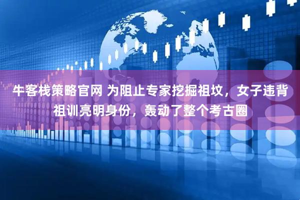 牛客栈策略官网 为阻止专家挖掘祖坟，女子违背祖训亮明身份，轰动了整个考古圈