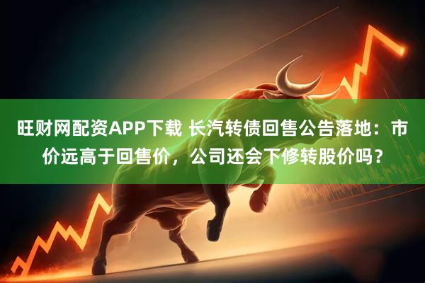 旺财网配资APP下载 长汽转债回售公告落地：市价远高于回售价，公司还会下修转股价吗？