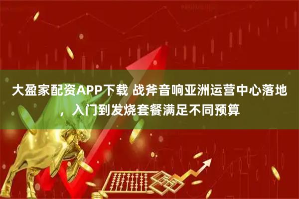 大盈家配资APP下载 战斧音响亚洲运营中心落地，入门到发烧套餐满足不同预算