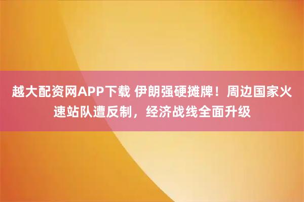 越大配资网APP下载 伊朗强硬摊牌！周边国家火速站队遭反制，经济战线全面升级