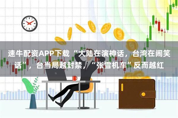 速牛配资APP下载 “大陆在演神话，台湾在闹笑话”，台当局越封禁，“张雪机车”反而越红
