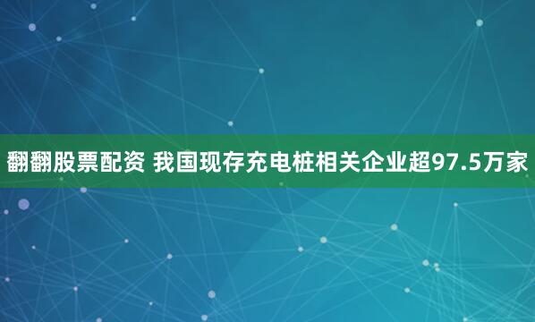翻翻股票配资 我国现存充电桩相关企业超97.5万家
