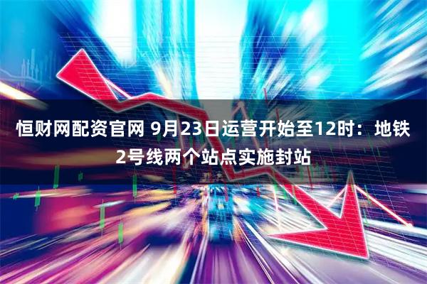 恒财网配资官网 9月23日运营开始至12时：地铁2号线两个站点实施封站