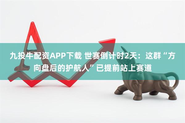 九投牛配资APP下载 世赛倒计时2天：这群“方向盘后的护航人”已提前站上赛道