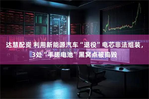 达慧配资 利用新能源汽车“退役”电芯非法组装，3处“手搓电池”黑窝点被捣毁