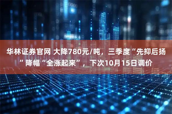 华林证券官网 大降780元/吨，三季度“先抑后扬”降幅“全涨起来”，下次10月15日调价